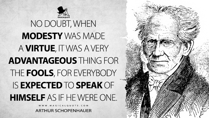 No doubt, when modesty was made a virtue, it was a very advantageous thing for the fools, for everybody is expected to speak of himself as if he were one. - Arthur Schopenhauer (The Wisdom of Life Quotes)