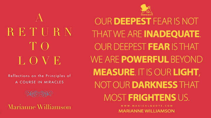 Our deepest fear is not that we are inadequate. Our deepest fear is that we are powerful beyond measure. It is our light, not our darkness that most frightens us. - Marianne Williamson (A Return to Love Quotes)