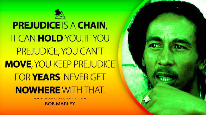 Prejudice is a chain, it can hold you. If you prejudice, you can't move, you keep prejudice for years. Never get nowhere with that. - Bob Marley Quotes