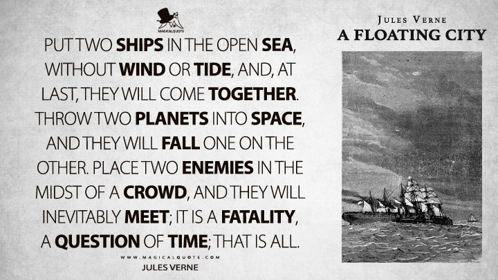 Put two ships in the open sea, without wind or tide, and, at last, they will come together. Throw two planets into space, and they will fall one on the other. Place two enemies in the midst of a crowd, and they will inevitably meet; it is a fatality, a question of time; that is all. - Jules Verne (A Floating City Quotes)