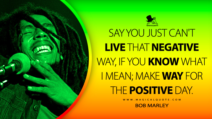 Say you just can't live that negative way, If you know what I mean; Make way for the positive day. - Bob Marley Quotes