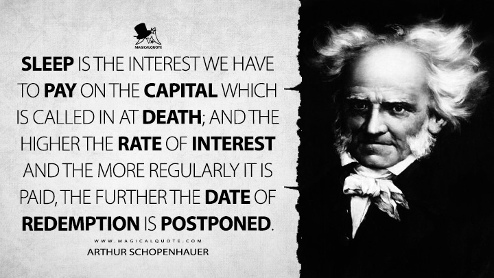 Sleep is the interest we have to pay on the capital which is called in at death; and the higher the rate of interest and the more regularly it is paid, the further the date of redemption is postponed. - Arthur Schopenhauer (Counsels and Maxims Quotes)
