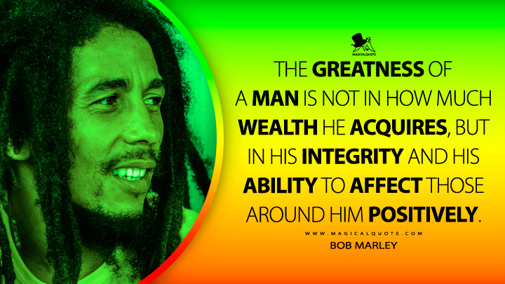 The greatness of a man is not in how much wealth he acquires, but in his integrity and his ability to affect those around him positively. - Bob Marley Quotes