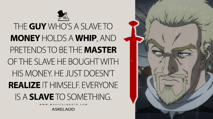 The guy who's a slave to money holds a whip, and pretends to be the master of the slave he bought with his money. He just doesn't realize it himself. Everyone is a slave to something. - Askeladd (Vinland Saga Quotes)