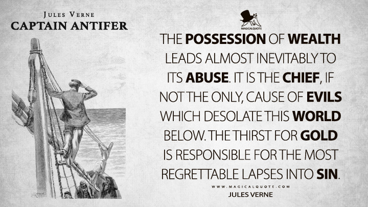 The possession of wealth leads almost inevitably to its abuse. It is the chief, if not the only, cause of evils which desolate this world below. The thirst for gold is responsible for the most regrettable lapses into sin. - Jules Verne (Captain Antifer Quotes)
