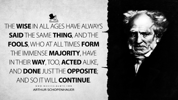 The wise in all ages have always said the same thing, and the fools, who at all times form the immense majority, have in their way, too, acted alike, and done just the opposite; and so it will continue. - Arthur Schopenhauer (The Wisdom of Life Quotes)