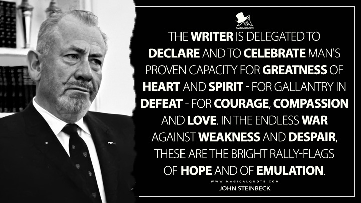 The writer is delegated to declare and to celebrate man's proven capacity for greatness of heart and spirit - for gallantry in defeat - for courage, compassion and love. In the endless war against weakness and despair, these are the bright rally-flags of hope and of emulation. - John Steinbeck Quotes