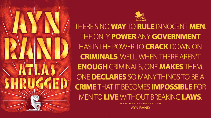 There's no way to rule innocent men. The only power any government has is the power to crack down on criminals. Well, when there aren't enough criminals, one makes them. One declares so many things to be a crime that it becomes impossible for men to live without breaking laws. - Ayn Rand (Atlas Shrugged Quotes)