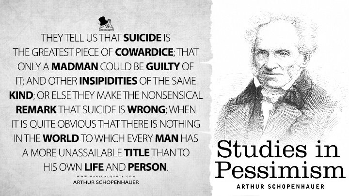 They tell us that suicide is the greatest piece of cowardice; that only a madman could be guilty of it; and other insipidities of the same kind; or else they make the nonsensical remark that suicide is wrong; when it is quite obvious that there is nothing in the world to which every man has a more unassailable title than to his own life and person. - Arthur Schopenhauer (Studies in Pessimism Quotes)