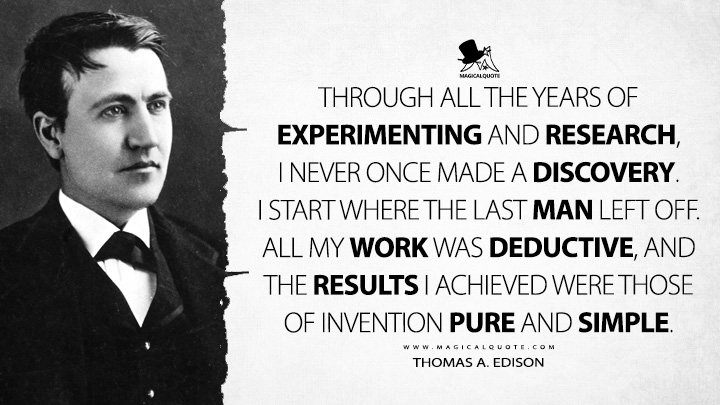 Through all the years of experimenting and research, I never once made a discovery. I start where the last man left off. All my work was deductive, and the results I achieved were those of invention pure and simple. - Thomas A. Edison Quotes