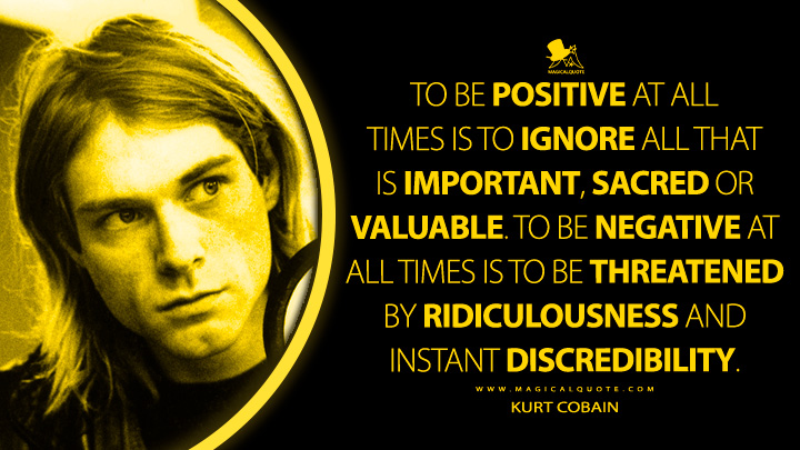To be positive at all times is to ignore all that is important, sacred or valuable. To be negative at all times is to be threatened by ridiculousness and instant discredibility. - Kurt Cobain Quotes