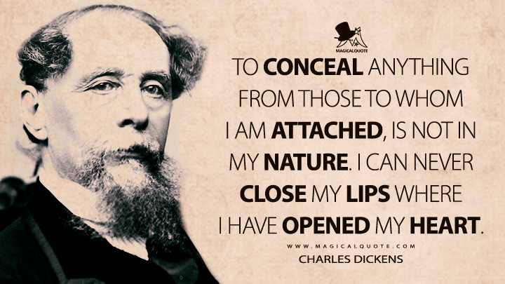 To conceal anything from those to whom I am attached, is not in my nature. I can never close my lips where I have opened my heart. - Charles Dickens (Master Humphrey's Clock Quotes)