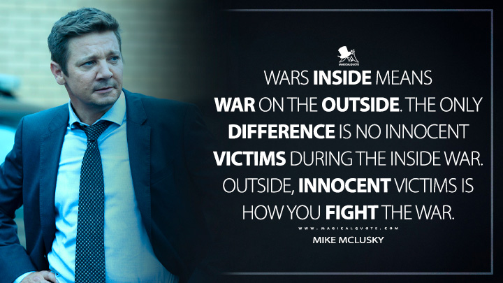 Wars inside means war on the outside. The only difference is no innocent victims during the inside war. Outside, innocent victims is how you fight the war. - Mike McLusky (Mayor of Kingstown Quotes)