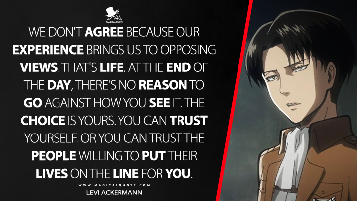 We don't agree because our experience brings us to opposing views. That's life. At the end of the day, there's no reason to go against how you see it. The choice is yours. You can trust yourself. Or you can trust the people willing to put their lives on the line for you. - Levi Ackermann (Attack on Titan Quotes)