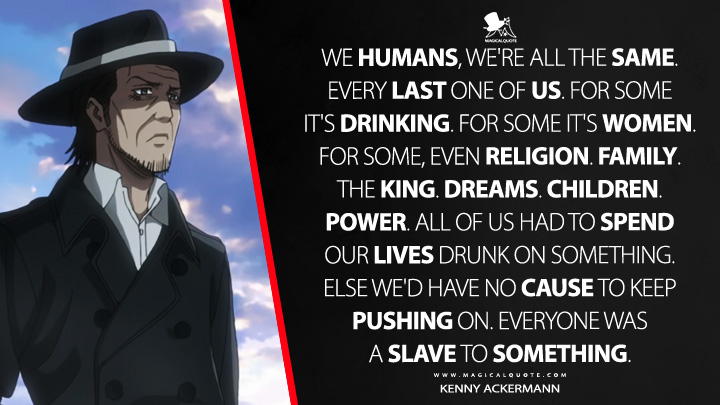 We humans, we're all the same. Every last one of us. For some it's drinking. For some it's women. For some, even religion. Family. The king. Dreams. Children. Power. All of us had to spend our lives drunk on something. Else we'd have no cause to keep pushing on. Everyone was a slave to something. - Kenny Ackermann (Attack on Titan Quotes)