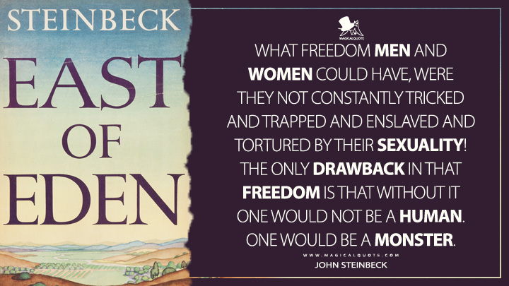 What freedom men and women could have, were they not constantly tricked and trapped and enslaved and tortured by their sexuality! The only drawback in that freedom is that without it one would not be a human. One would be a monster. - John Steinbeck (East of Eden Quotes)