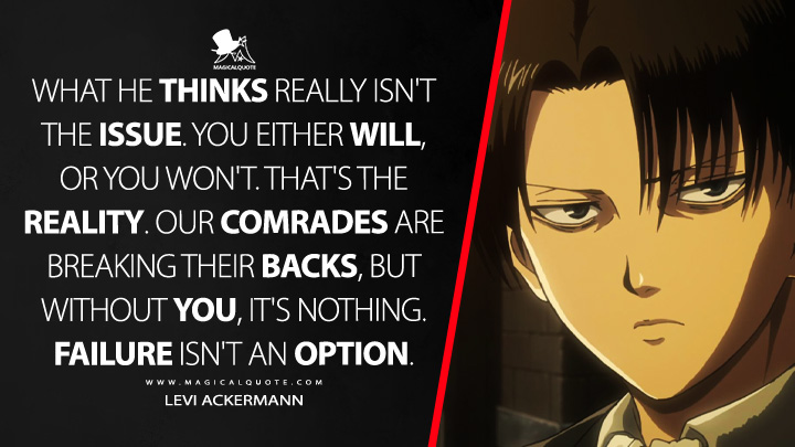 What he thinks really isn't the issue. You either will, or you won't. That's the reality. Our comrades are breaking their backs, but without you, it's nothing. Failure isn't an option. - Levi Ackermann (Attack on Titan Quotes)