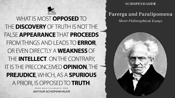 What is most opposed to the discovery of truth is not the false appearance that proceeds from things and leads to error, or even directly a weakness of the intellect. On the contrary, it is the preconceived opinion, the prejudice, which, as a spurious a priori, is opposed to truth. - Arthur Schopenhauer (Parerga and Paralipomena Quotes)