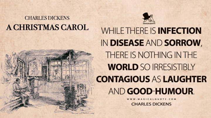 While there is infection in disease and sorrow, there is nothing in the world so irresistibly contagious as laughter and good-humour. - Charles Dickens (A Christmas Carol Quotes)
