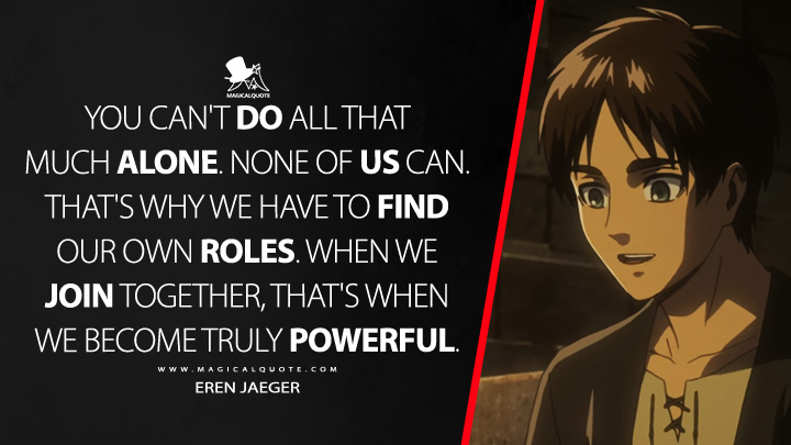 You can't do all that much alone. None of us can. That's why we have to find our own roles. When we join together, that's when we become truly powerful. - Eren Jaeger (Attack on Titan Quotes)