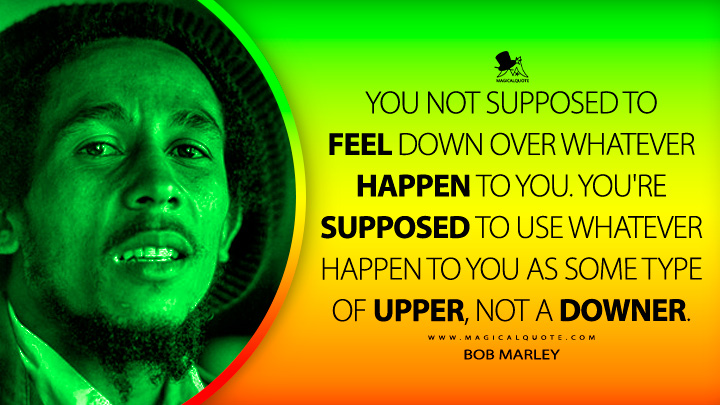 You not supposed to feel down over whatever happen to you. You're supposed to use whatever happen to you as some type of upper, not a downer. - Bob Marley Quotes