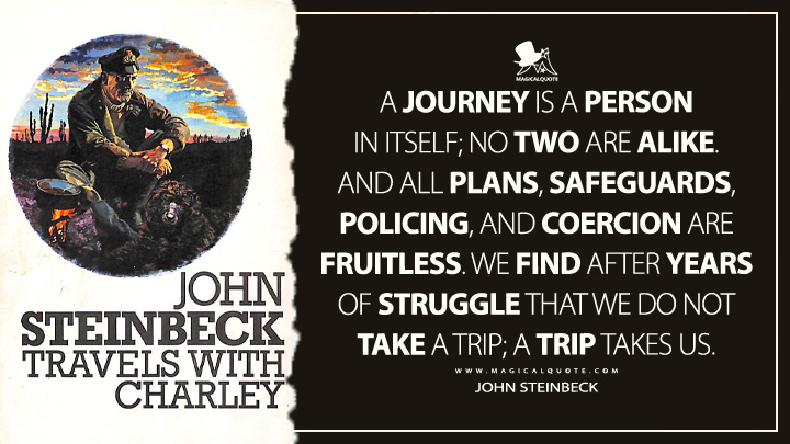 A journey is a person in itself; no two are alike. And all plans, safeguards, policing, and coercion are fruitless. We find after years of struggle that we do not take a trip; a trip takes us. - John Steinbeck (Travels with Charley: In Search of America Quotes)