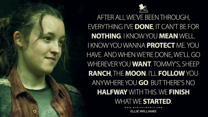 After all we've been through, everything I've done, it can't be for nothing. I know you mean well. I know you wanna protect me. You have. And when we're done, we'll go wherever you want. Tommy's, sheep ranch, the moon. I'll follow you anywhere you go. But there's no halfway with this. We finish what we started. - Ellie Williams (The Last of Us HBO Quotes)