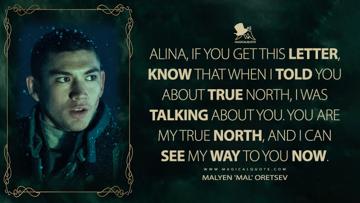 Alina, if you get this letter, know that when I told you about true north, I was talking about you. You are my true north, and I can see my way to you now. - Malyen 'Mal' Oretsev (Shadow and Bone Netflix Quotes)