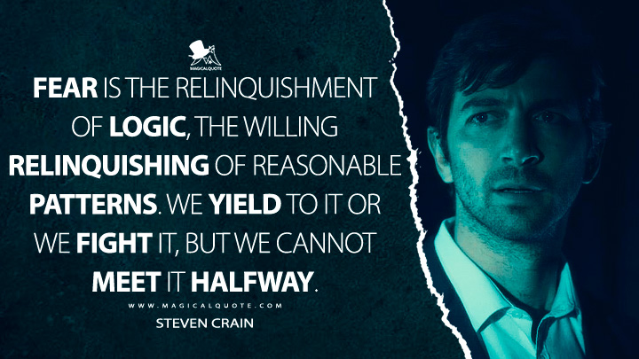 Fear is the relinquishment of logic, the willing relinquishing of reasonable patterns. We yield to it or we fight it, but we cannot meet it halfway. - Steven Crain (The Haunting of Hill House Quotes)