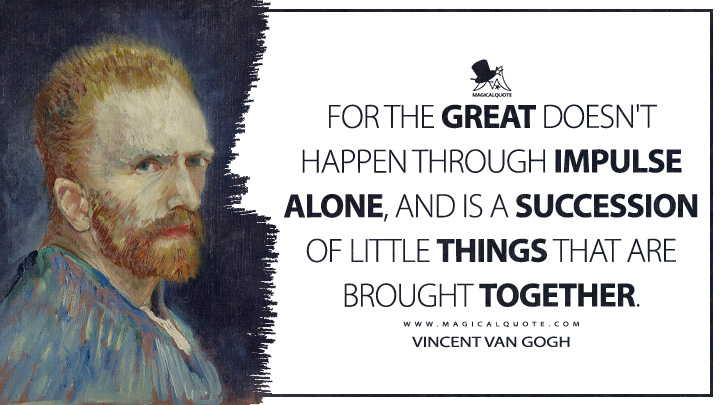 For the great doesn't happen through impulse alone, and is a succession of little things that are brought together. - Vincent Van Gogh Quotes
