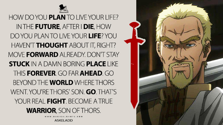 How do you plan to live your life? In the future, after I die, how do you plan to live your life? You haven't thought about it, right? Move forward already. Don't stay stuck in a damn boring place like this forever. Go far ahead. Go beyond the world where Thors went. You're Thors' son. Go. That's your real fight. Become a true warrior, son of Thors. - Askeladd (Vinland Saga Quotes)