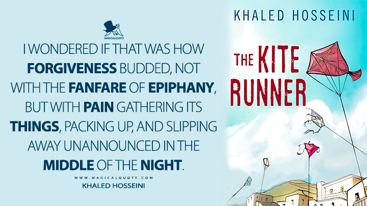 I wondered if that was how forgiveness budded, not with the fanfare of epiphany, but with pain gathering its things, packing up, and slipping away unannounced in the middle of the night. - Khaled Hosseini (The Kite Runner Quotes)