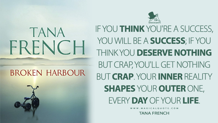If you think you're a success, you will be a success; if you think you deserve nothing but crap, you'll get nothing but crap. Your inner reality shapes your outer one, every day of your life. - Tana French (Broken Harbour Quotes)
