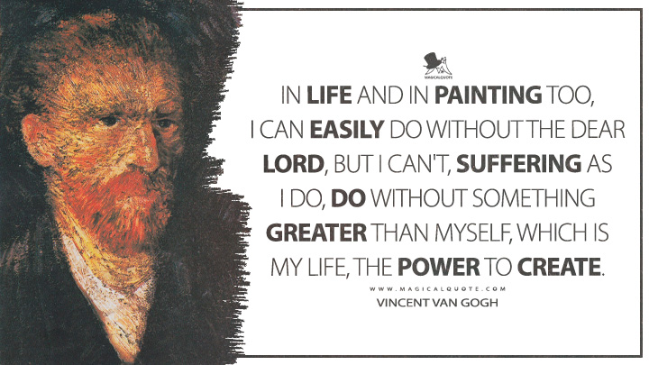 In life and in painting too, I can easily do without the dear Lord, but I can't, suffering as I do, do without something greater than myself, which is my life, the power to create. - Vincent Van Gogh Quotes