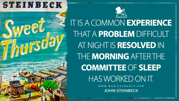 It is a common experience that a problem difficult at night is resolved in the morning after the committee of sleep has worked on it. - John Steinbeck (Sweet Thursday Quotes)