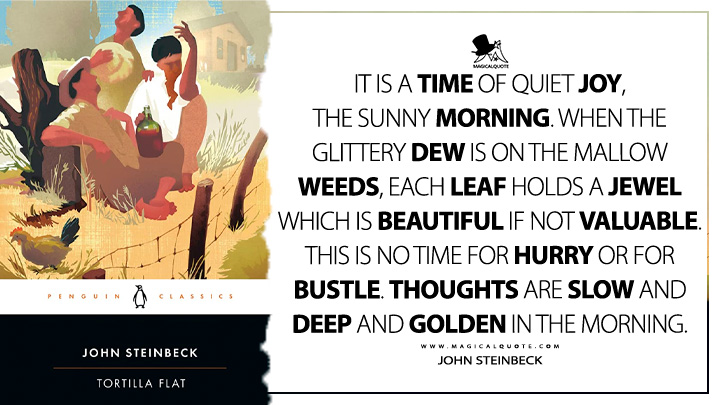 It is a time of quiet joy, the sunny morning. When the glittery dew is on the mallow weeds, each leaf holds a jewel which is beautiful if not valuable. This is no time for hurry or for bustle. Thoughts are slow and deep and golden in the morning. - John Steinbeck (Tortilla Flat Quotes)