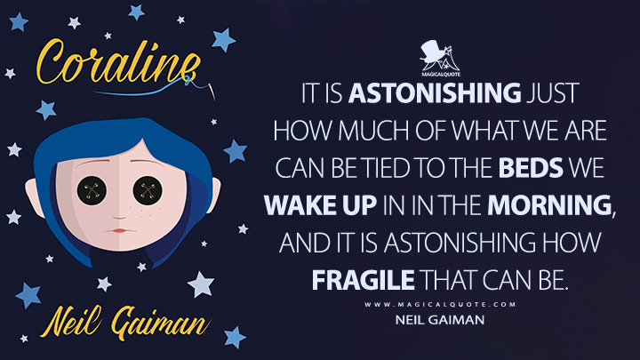 It is astonishing just how much of what we are can be tied to the beds we wake up in in the morning, and it is astonishing how fragile that can be. - Neil Gaiman (Coraline Quotes)