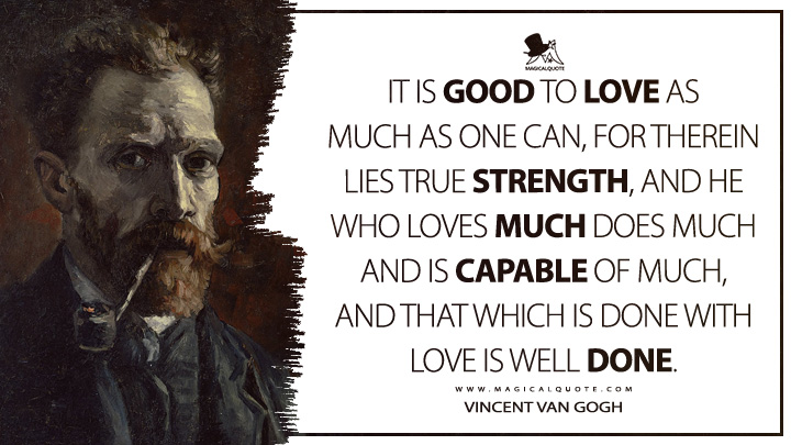 It is good to love as much as one can, for therein lies true strength, and he who loves much does much and is capable of much, and that which is done with love is well done. - Vincent Van Gogh Quotes