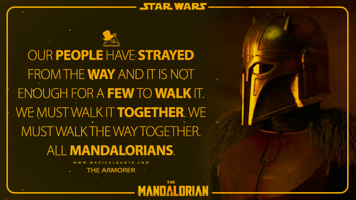 Our people have strayed from the Way and it is not enough for a few to walk it. We must walk it together. We must walk the Way together. All Mandalorians. - The Armorer (The Mandalorian Quotes)