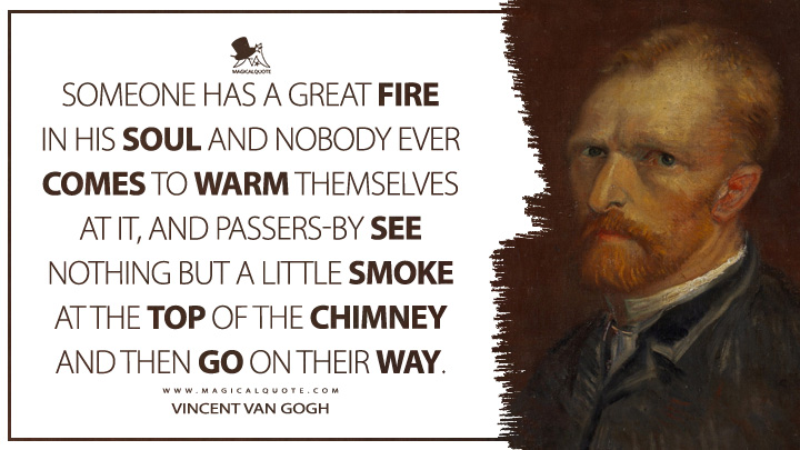 Someone has a great fire in his soul and nobody ever comes to warm themselves at it, and passers-by see nothing but a little smoke at the top of the chimney and then go on their way. - Vincent Van Gogh Quotes