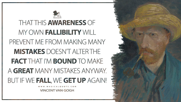 That this awareness of my own fallibility will prevent me from making many mistakes doesn't alter the fact that I'm bound to make a great many mistakes anyway. But if we fall, we get up again! - Vincent Van Gogh Quotes