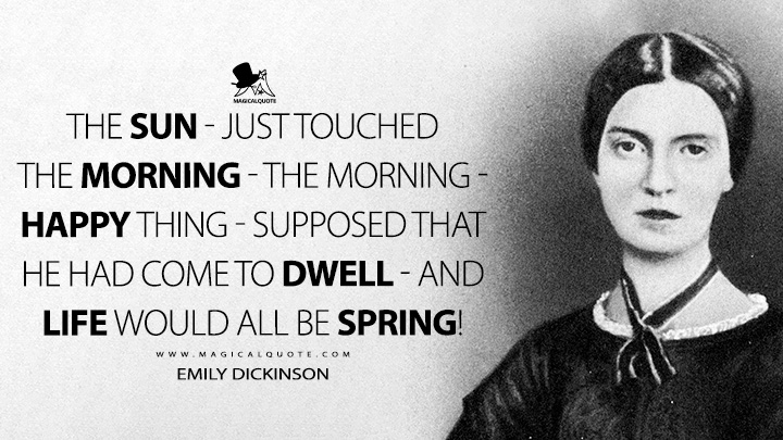 The Sun - just touched the Morning - The Morning - Happy thing - Supposed that He had come to dwell - And Life would all be Spring! - Emily Dickinson Quotes