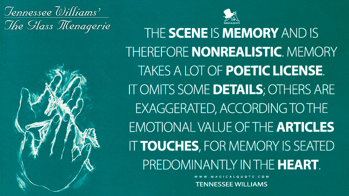 The scene is memory and is therefore nonrealistic. Memory takes a lot of poetic license. It omits some details; others are exaggerated, according to the emotional value of the articles it touches, for memory is seated predominantly in the heart. - Tennessee Williams (The Glass Menagerie Quotes)