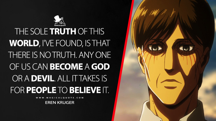 The sole truth of this world, I've found, is that there is no truth. Any one of us can become a god or a devil. All it takes is for people to believe it. - Eren Kruger (Attack on Titan Quotes)