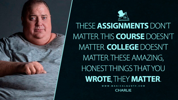 These assignments don't matter. This course doesn't matter. College doesn't matter. These amazing, honest things that you wrote, they matter. - Charlie (The Whale Movie 2023 Quotes)