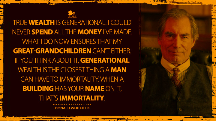 True wealth is generational. I could never spend all the money I've made. What I do now ensures that my great-grandchildren can't either. If you think about it, generational wealth is the closest thing a man can have to immortality. When a building has your name on it, that's immortality. - Donald Whitfield (1923 Yellowstone Quotes)