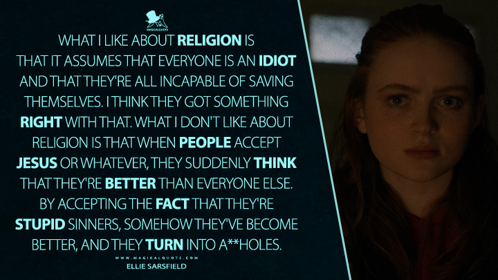 What I like about religion is that it assumes that everyone is an idiot and that they're all incapable of saving themselves. I think they got something right with that. What I don't like about religion is that when people accept Jesus or whatever, they suddenly think that they're better than everyone else. By accepting the fact that they're stupid sinners, somehow they've become better, and they turn into a**holes. - Ellie Sarsfield (The Whale Movie 2023 Quotes)