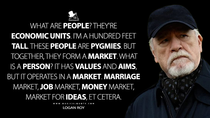 What are people? They're economic units. I'm a hundred feet tall. These people are pygmies. But together, they form a market. What is a person? It has values and aims, but it operates in a market. Marriage market, job market, money market, market for ideas, et cetera. - Logan Roy (Succession HBO Quotes)