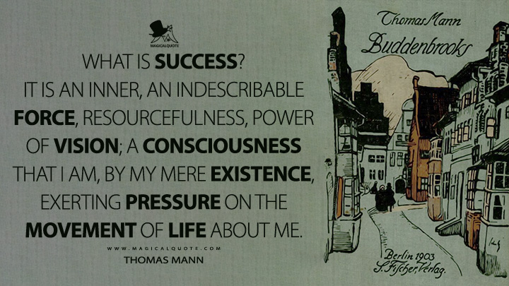 What is success? It is an inner, an indescribable force, resourcefulness, power of vision; a consciousness that I am, by my mere existence, exerting pressure on the movement of life about me. - Thomas Mann Buddenbrooks Quotes)