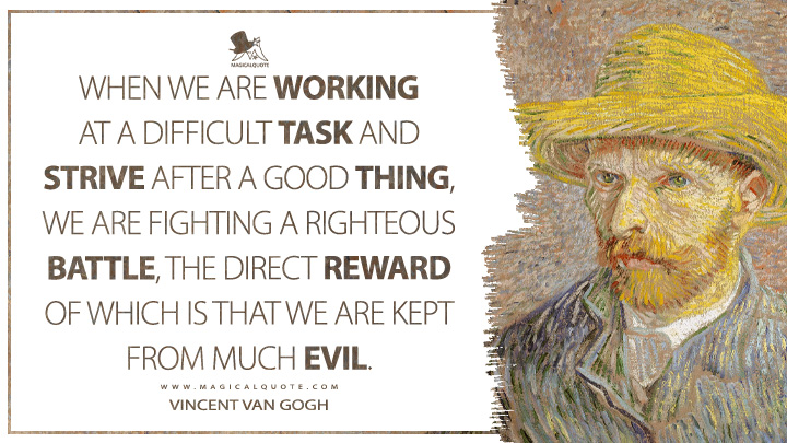 When we are working at a difficult task and strive after a good thing, we are fighting a righteous battle, the direct reward of which is that we are kept from much evil. - Vincent Van Gogh Quotes